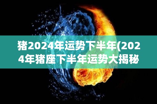 猪2024年运势下半年(2024年猪座下半年运势大揭秘)