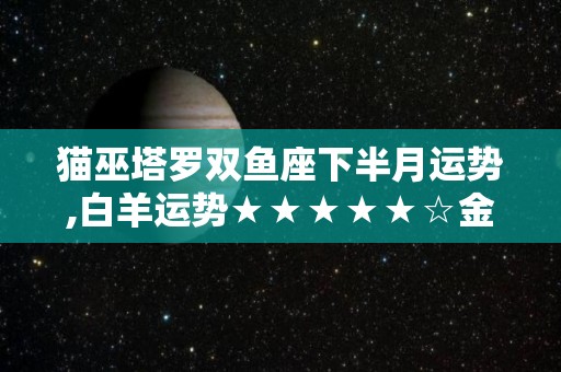 猫巫塔罗双鱼座下半月运势,白羊运势★★★★★☆金牛运势★★★☆☆双子运势★★★☆★巨蟹运势★★★★☆处女运势★★★☆☆天秤运势★★★☆☆天秤运势