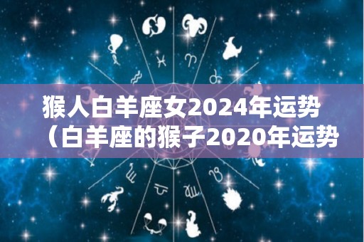 猴人白羊座女2024年运势（白羊座的猴子2020年运势）