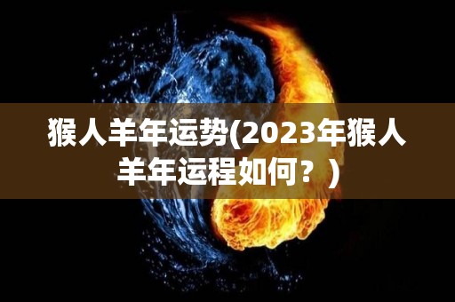 猴人羊年运势(2023年猴人羊年运程如何？)