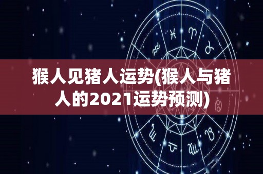 猴人见猪人运势(猴人与猪人的2021运势预测)