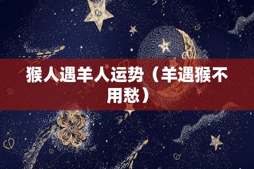 猴人遇羊人运势（羊遇猴不用愁）