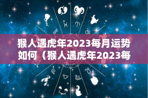 猴人遇虎年2023每月运势如何（猴人遇虎年2023每月运势如何呢）