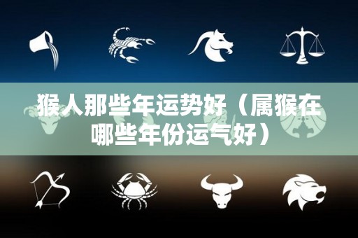 猴人那些年运势好（属猴在哪些年份运气好）