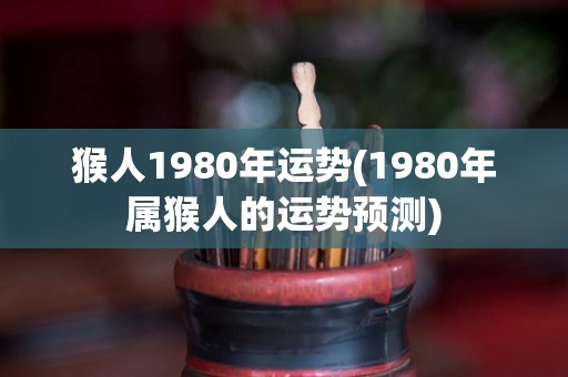 猴人1980年运势(1980年属猴人的运势预测)