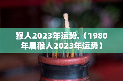 猴人2023年运势.（1980年属猴人2023年运势）