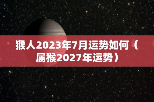 猴人2023年7月运势如何（属猴2027年运势）