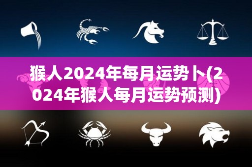 猴人2024年每月运势卜(2024年猴人每月运势预测)