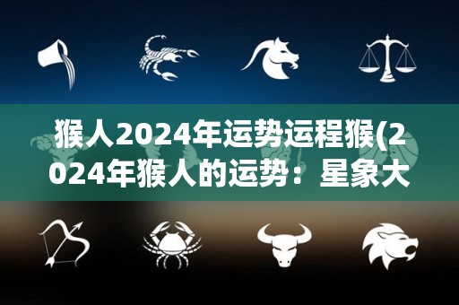 猴人2024年运势运程猴(2024年猴人的运势：星象大好，幸福常伴身旁)