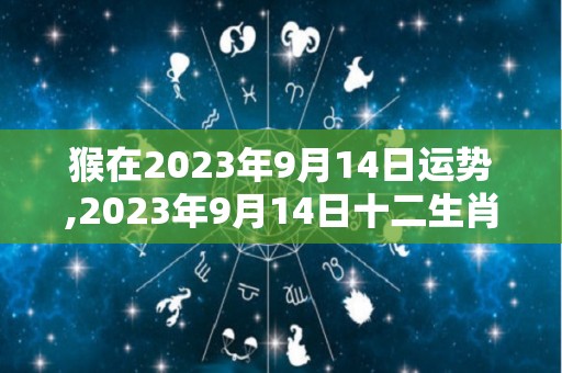 猴在2023年9月14日运势,2023年9月14日十二生肖运势