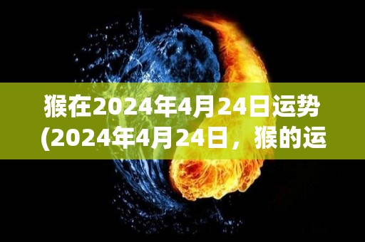 猴在2024年4月24日运势(2024年4月24日，猴的运势预测)