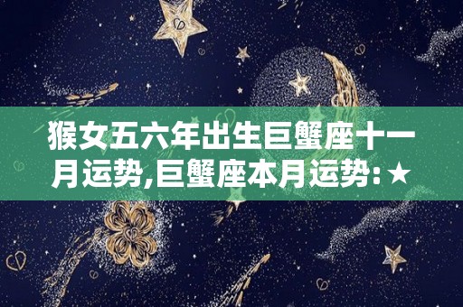 猴女五六年出生巨蟹座十一月运势,巨蟹座本月运势:★★★★☆☆本月，对于巨蟹座来说是很好的放松