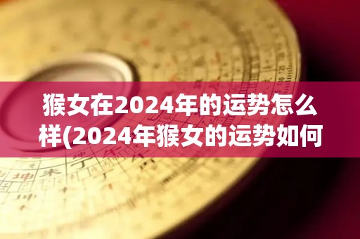 猴女在2024年的运势怎么样(2024年猴女的运势如何？)