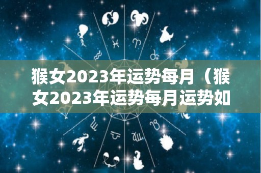 猴女2023年运势每月（猴女2023年运势每月运势如何）