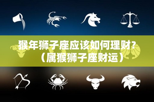 猴年狮子座应该如何理财？（属猴狮子座财运）