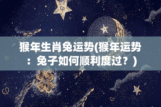 猴年生肖兔运势(猴年运势：兔子如何顺利度过？)