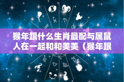 猴年跟什么生肖最配与属鼠人在一起和和美美（猴年跟什么生肖最配与属鼠人在一起和和美美和睦相处）