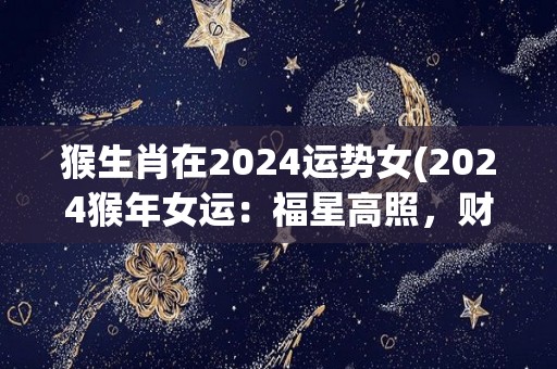 猴生肖在2024运势女(2024猴年女运：福星高照，财源滚滚，爱情甜蜜，事业有成)