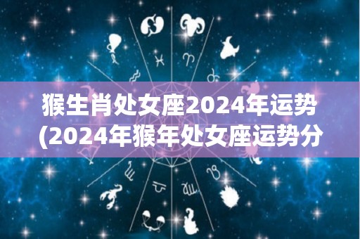 猴生肖处女座2024年运势(2024年猴年处女座运势分析)