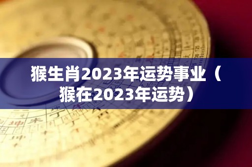 猴生肖2023年运势事业（猴在2023年运势）