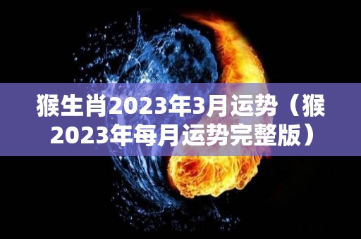 猴生肖2023年3月运势（猴2023年每月运势完整版）