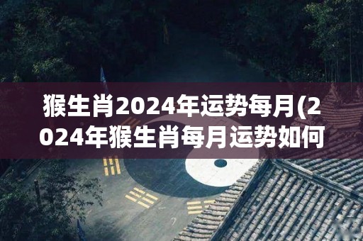 猴生肖2024年运势每月(2024年猴生肖每月运势如何？)