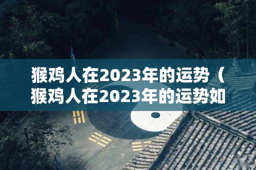 猴鸡人在2023年的运势（猴鸡人在2023年的运势如何）