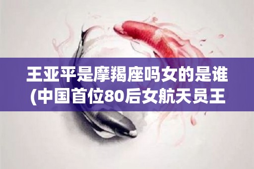 王亚平是摩羯座吗女的是谁(中国首位80后女航天员王亚平)
