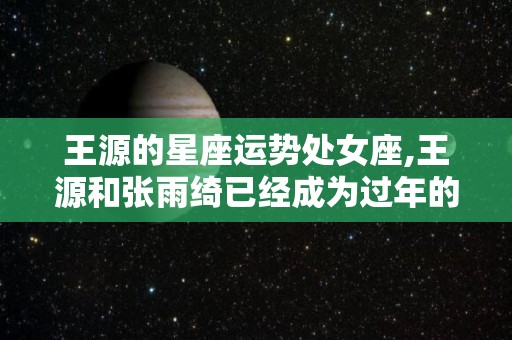 王源的星座运势处女座,王源和张雨绮已经成为过年的老好人，从此成为过年的老好人