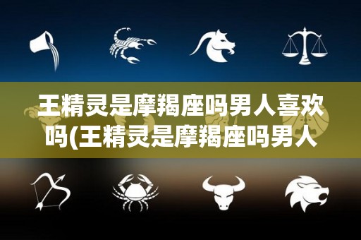 王精灵是摩羯座吗男人喜欢吗(王精灵是摩羯座吗男人喜欢吗女人)