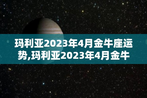 玛利亚2023年4月金牛座运势,玛利亚2023年4月金牛座运势1月27日，太阳与满月呈合相