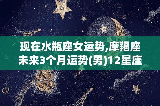现在水瓶座女运势,摩羯座未来3个月运势(男)12星座运势
