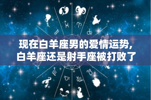 现在白羊座男的爱情运势,白羊座还是射手座被打败了吗射手座都被白羊座打败了吗