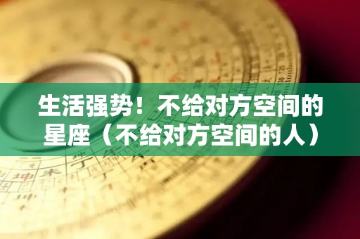 生活强势！不给对方空间的星座（不给对方空间的人）