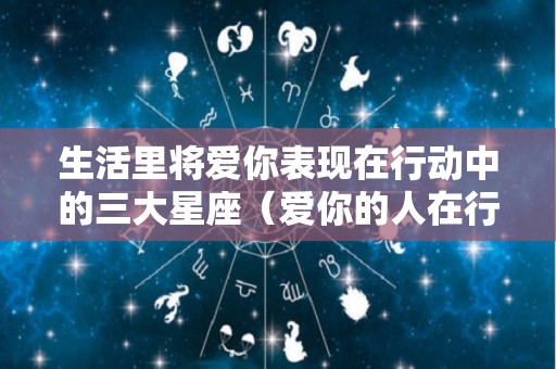生活里将爱你表现在行动中的三大星座（爱你的人在行动上而不是在）