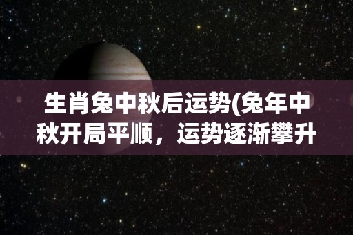 生肖兔中秋后运势(兔年中秋开局平顺，运势逐渐攀升！)