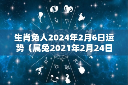 生肖兔人2024年2月6日运势（属兔2021年2月24日运势）