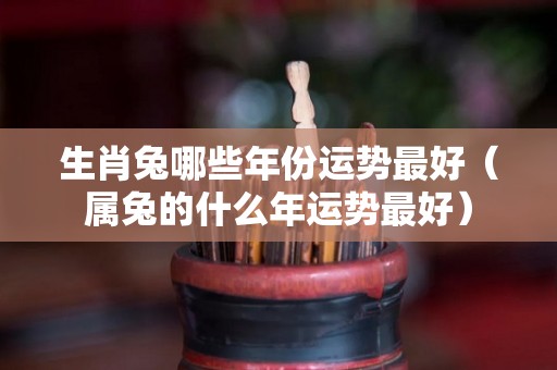 生肖兔哪些年份运势最好（属兔的什么年运势最好）