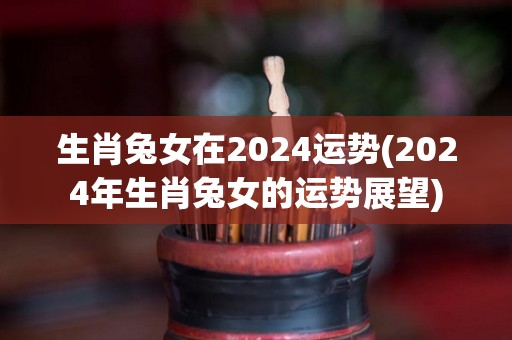 生肖兔女在2024运势(2024年生肖兔女的运势展望)