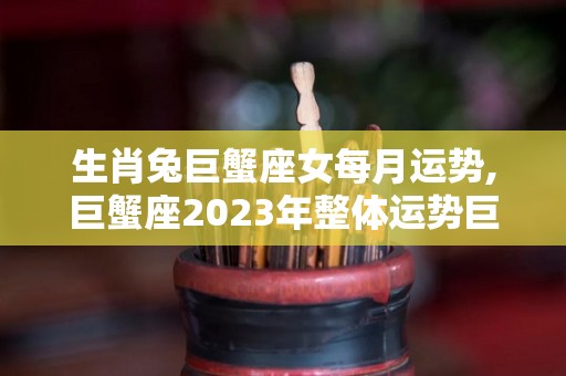 生肖兔巨蟹座女每月运势,巨蟹座2023年整体运势巨蟹座今日事业运势较为平稳