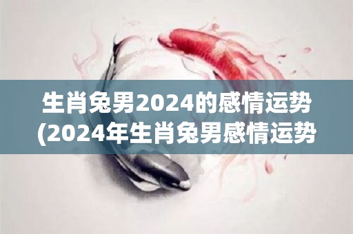 生肖兔男2024的感情运势(2024年生肖兔男感情运势展望)