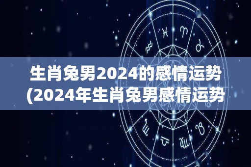 生肖兔男2024的感情运势(2024年生肖兔男感情运势展望)