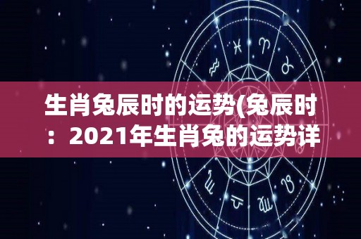 生肖兔辰时的运势(兔辰时：2021年生肖兔的运势详解)