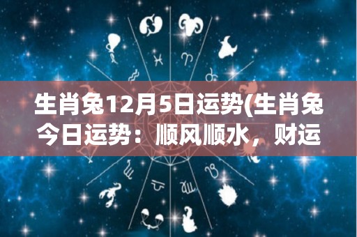 生肖兔12月5日运势(生肖兔今日运势：顺风顺水，财运亨通)