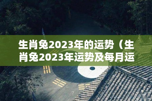 生肖兔2023年的运势（生肖兔2023年运势及每月运势）