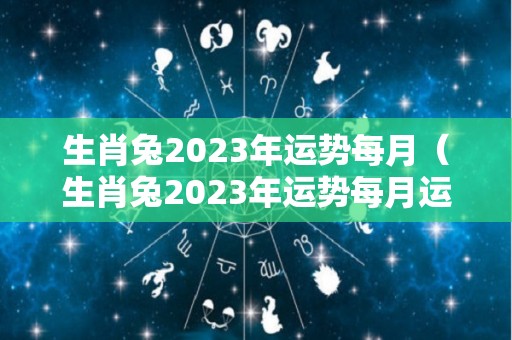 生肖兔2023年运势每月（生肖兔2023年运势每月运程如何）