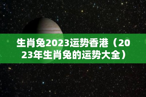 生肖兔2023运势香港（2023年生肖兔的运势大全）