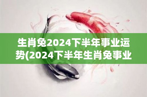 生肖兔2024下半年事业运势(2024下半年生肖兔事业运：前途光明，顺风顺水！)