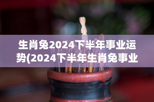 生肖兔2024下半年事业运势(2024下半年生肖兔事业运：前途光明，顺风顺水！)