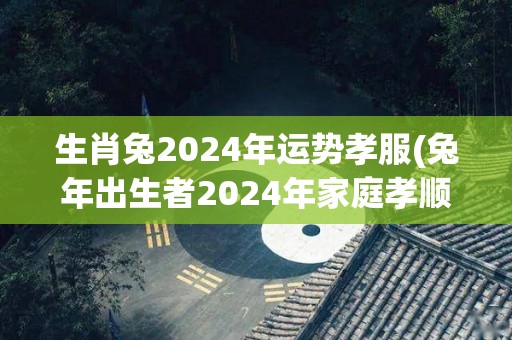 生肖兔2024年运势孝服(兔年出生者2024年家庭孝顺运势旺盛)